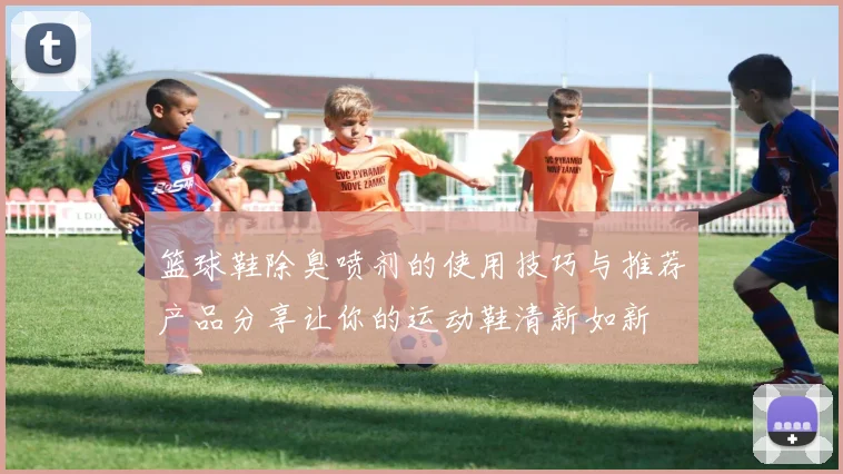篮球鞋除臭喷剂的使用技巧与推荐产品分享让你的运动鞋清新如新