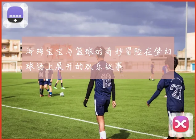 海绵宝宝与篮球的奇妙冒险在梦幻球场上展开的欢乐故事
