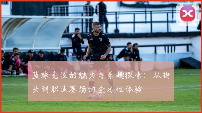 篮球竞技的魅力与乐趣探索：从街头到职业赛场的全方位体验