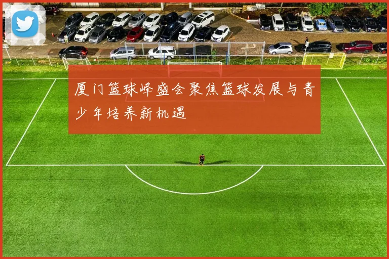 厦门篮球峰盛会聚焦篮球发展与青少年培养新机遇